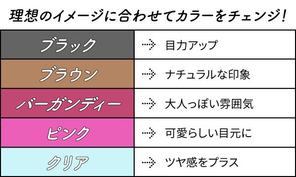 理想のイメージに合わせてカラーをチェンジ!ブラックは目力アップ・ブラウンはナチュラルな印象・バーガンディーは大人っぽい雰囲気・ピンクは可愛らしい目元に・クリアはツヤ感をプラスできます。