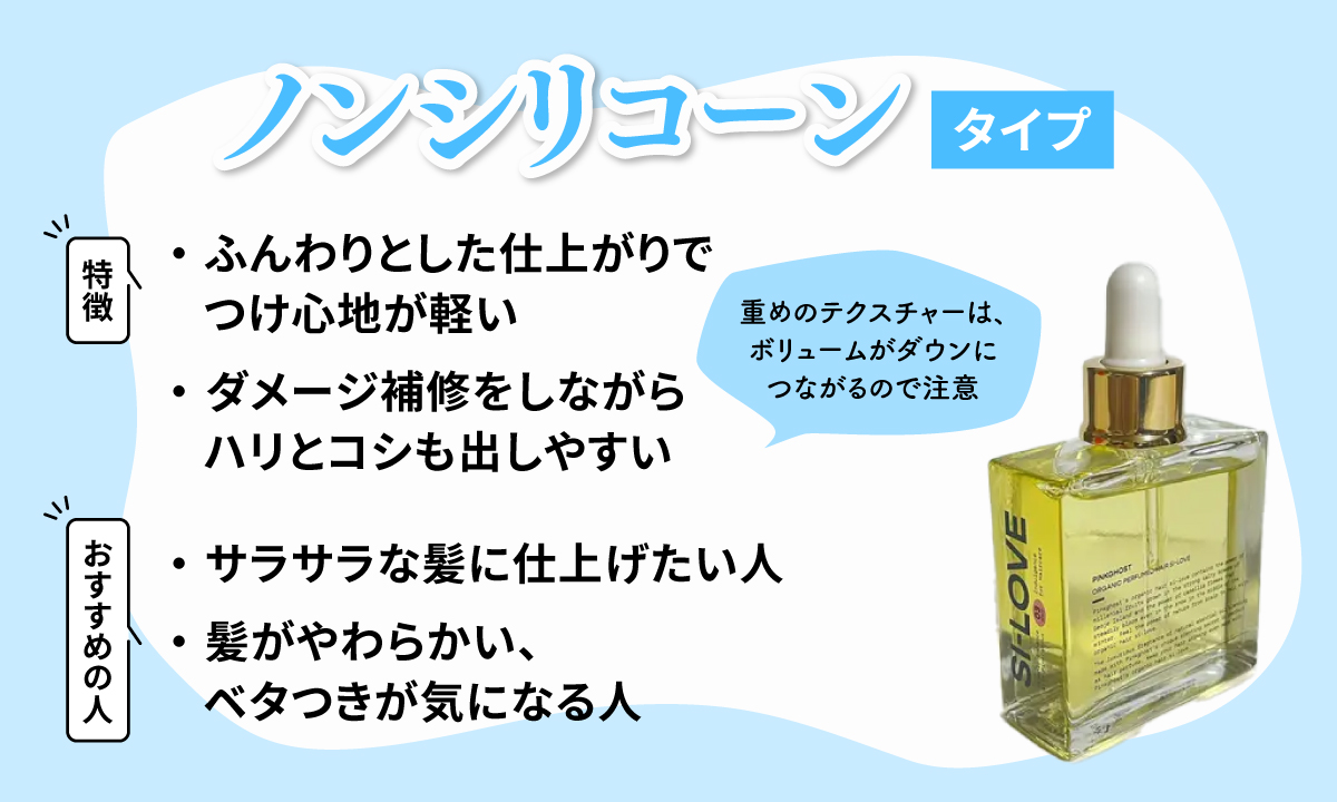 ノンシリコーンタイプはふんわりとした仕上がりでつけ心地が軽くダメージ補修をしながらハリとコシも出しやすい。重めのテクスチャーは、ボリュームがダウンにつながるので注意。サラサラな髪に仕上げたい人や髪がやわらかい、ベタつきが気になる人におすすめ。