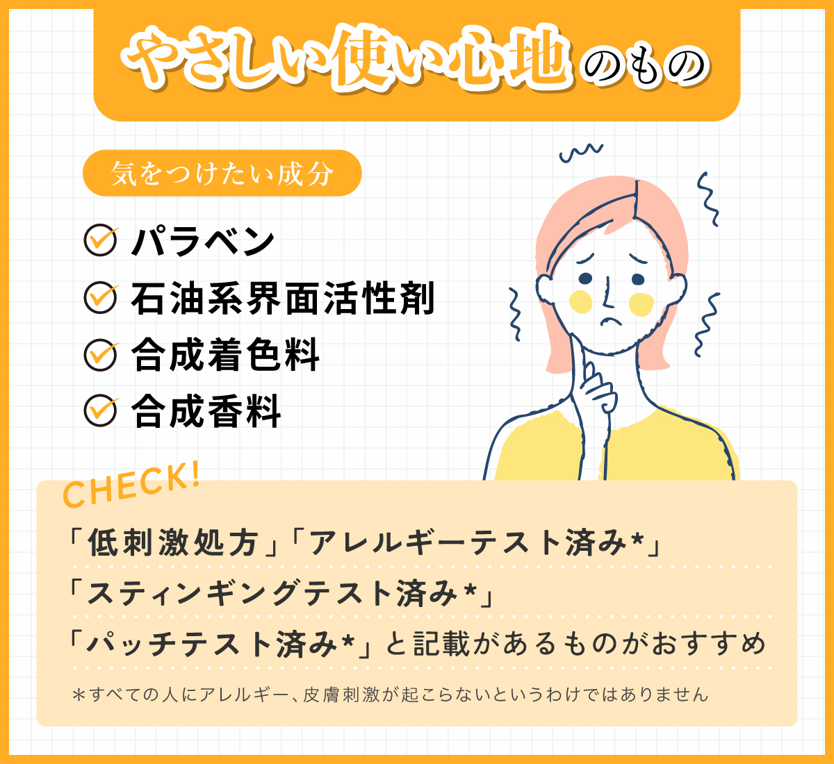やさしい使い心地のもの。気をつけたい成分はパラベン・石油系界面活性剤・合成着色料・合成香料です。「低刺激処方」「アレルギーテスト済み*」「スティンギングテスト済み*」「パッチテスト済み*」と記載があるものがおすすめ。*すべての人にアレルギー、皮脂刺激が起こらないというわけではありません