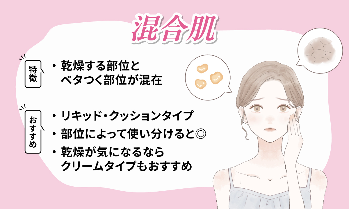 混合肌は乾燥する部位とベタつく部位が混在するのが特徴です。リキッド・クッションタイプや部位によって使い分けるのがおすすめで乾燥が気になるならクリームタイプもおすすめです。