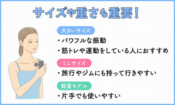 サイズや重さも重要!大きいサイズはパワフルな振動で筋トレや運動をしている人におすすめ。ミニサイズは旅行やジムにも持って行きやすい。軽量モデルは片手でも使いやすい。