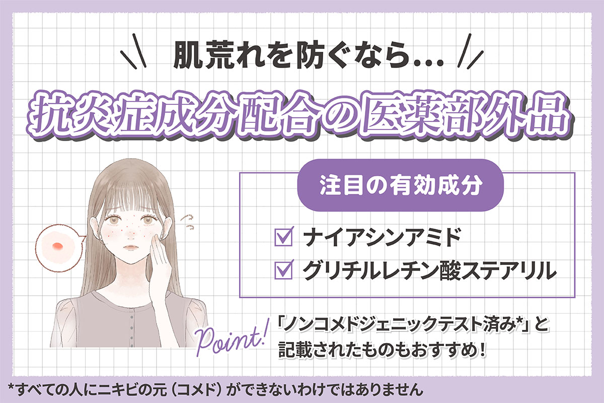 肌荒れを防ぐなら抗炎症成分配合の医薬部外品。注目の有効成分はナイアシンアミド・グリチルレチン酸ステアリルです。「ノンコメドジェニックテスト済み*」と記載されたものもおすすめ！*すべての人にニキビの元（コメド）ができないわけではありません