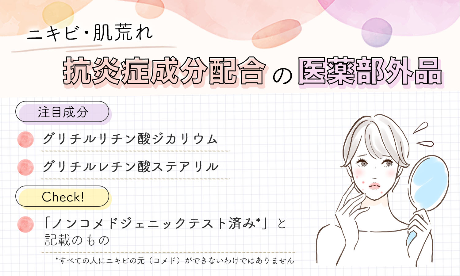 ニキビ・肌荒れは、抗炎症成分配合の医薬部外品。注目成分は、グリチルリチン酸ジカリウムやグリチルレチン酸ステアリル。「ノンコメドジェニックテスト済み*」と記載のものかチェック！*すべての人がニキビの元（コメド）ができないわけではありません。