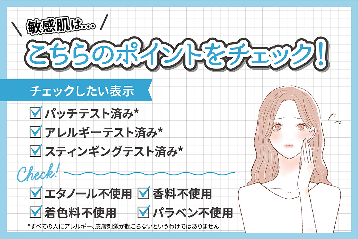 敏感肌はパッチテスト済み*・アレルギーテスト済み*・スティンギングテスト済み*の表示があるかチェック。エタノール・着色料・香料・パラベン不使用かもチェックしましょう。*すべての人にアレルギー、皮膚刺激が起こらないというわけではありません