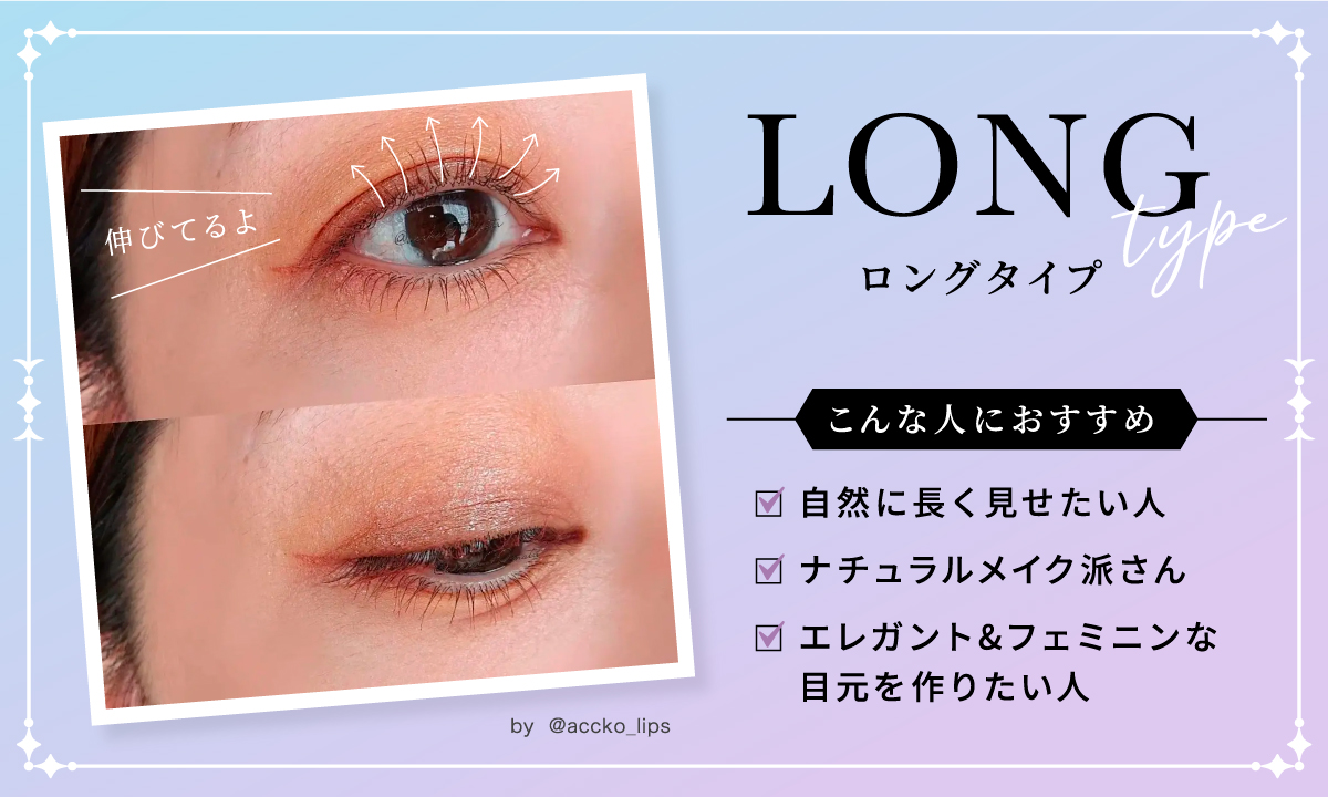 ロングタイプは、自然に長く見せたい人、ナチュラルメイク派さん、エレガント&フェミニンな目元を作りたい人におすすめ。