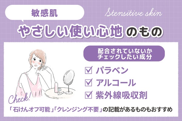 敏感肌にはやさしい使い心地のものがおすすめ。配合されていないかチェックしたい成分はパラベン・アルコール・紫外線吸収剤です。「石けんオフ可能」「クレンジング不要」の記載があるものもおすすめ。