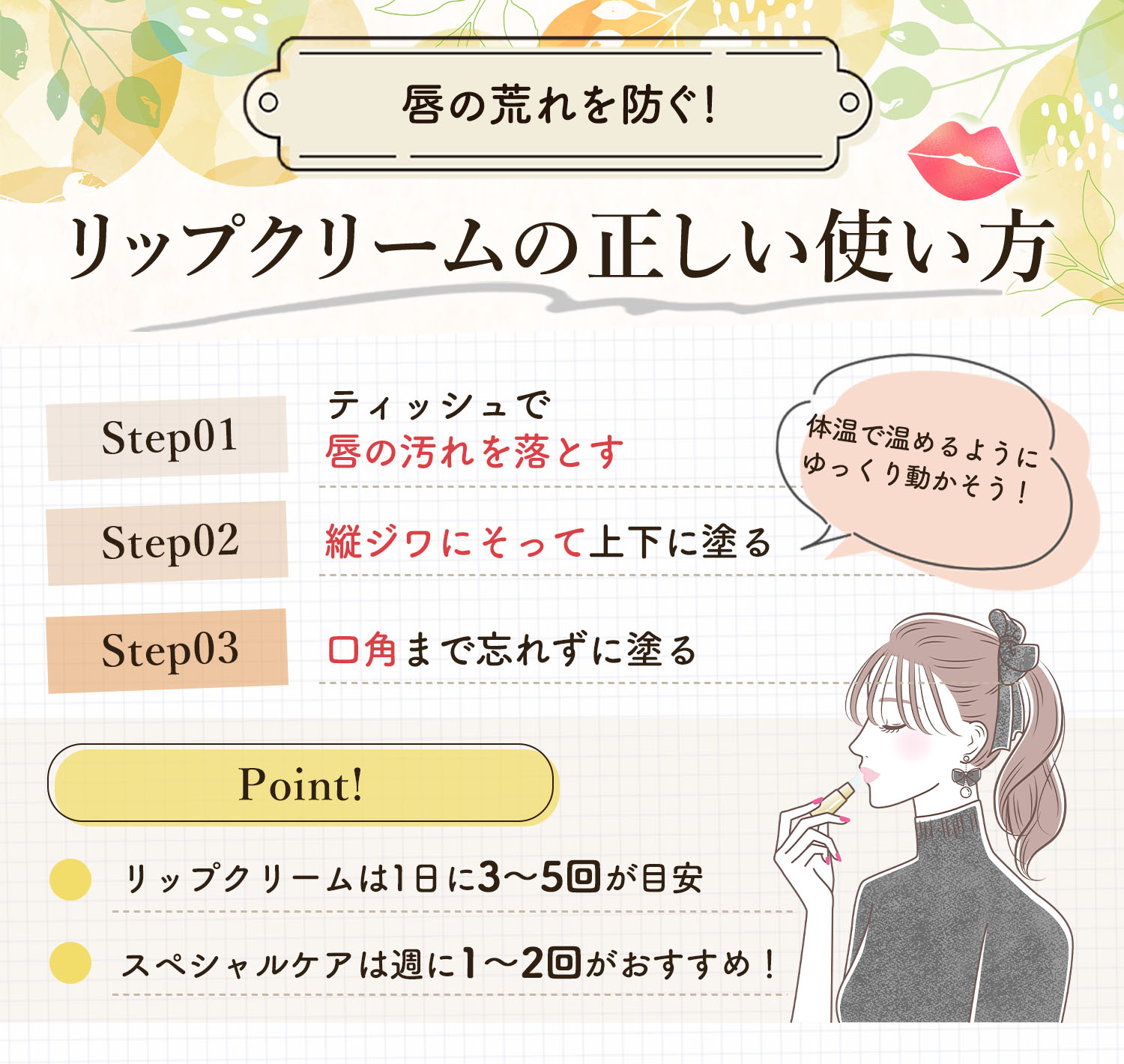 唇の荒れを防ぐ！リップクリームの正しい使い方。ティッシュで唇の汚れを落とし縦ジワにそって上下に塗る。体温で温めるようにゆっくり動かそう！口角まで忘れずに塗る。ポイントは、リップクリームは1日に3〜5回が目安・スペシャルケアは週に1〜2回がおすすめ！