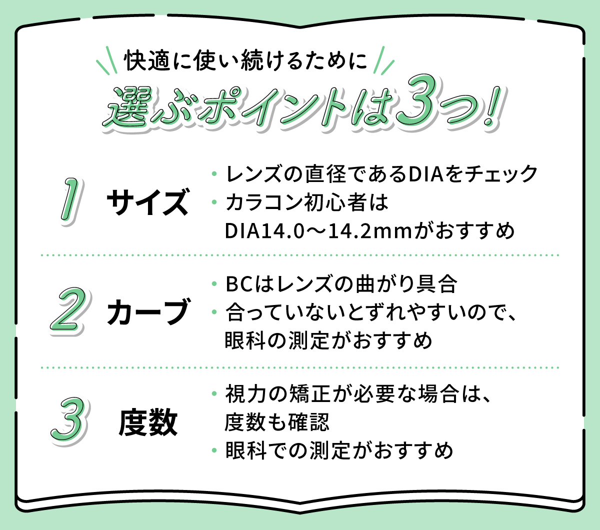 快適に使い続けるために選ぶポイントは3つ！レンズの直径であるDIAをチェックしてカラコン初心者はDIA14.0～14.2mmがおすすめです。BCはレンズの曲がり具合で合っていないとずれやすいので、眼科の測定がおすすめ。視力の矯正が必要な場合は眼科で測定して度数も確認しましょう。