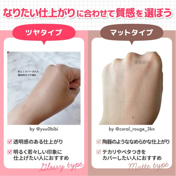 なりたい仕上がりに合わせて質感を選ぼう。ツヤタイプは透明感のある仕上がりで明るく若々しい印象に仕上げたい人におすすめ。マットタイプは陶器のようななめらかな仕上がりでテカリやベタつきをカバーしたい人におすすめ。