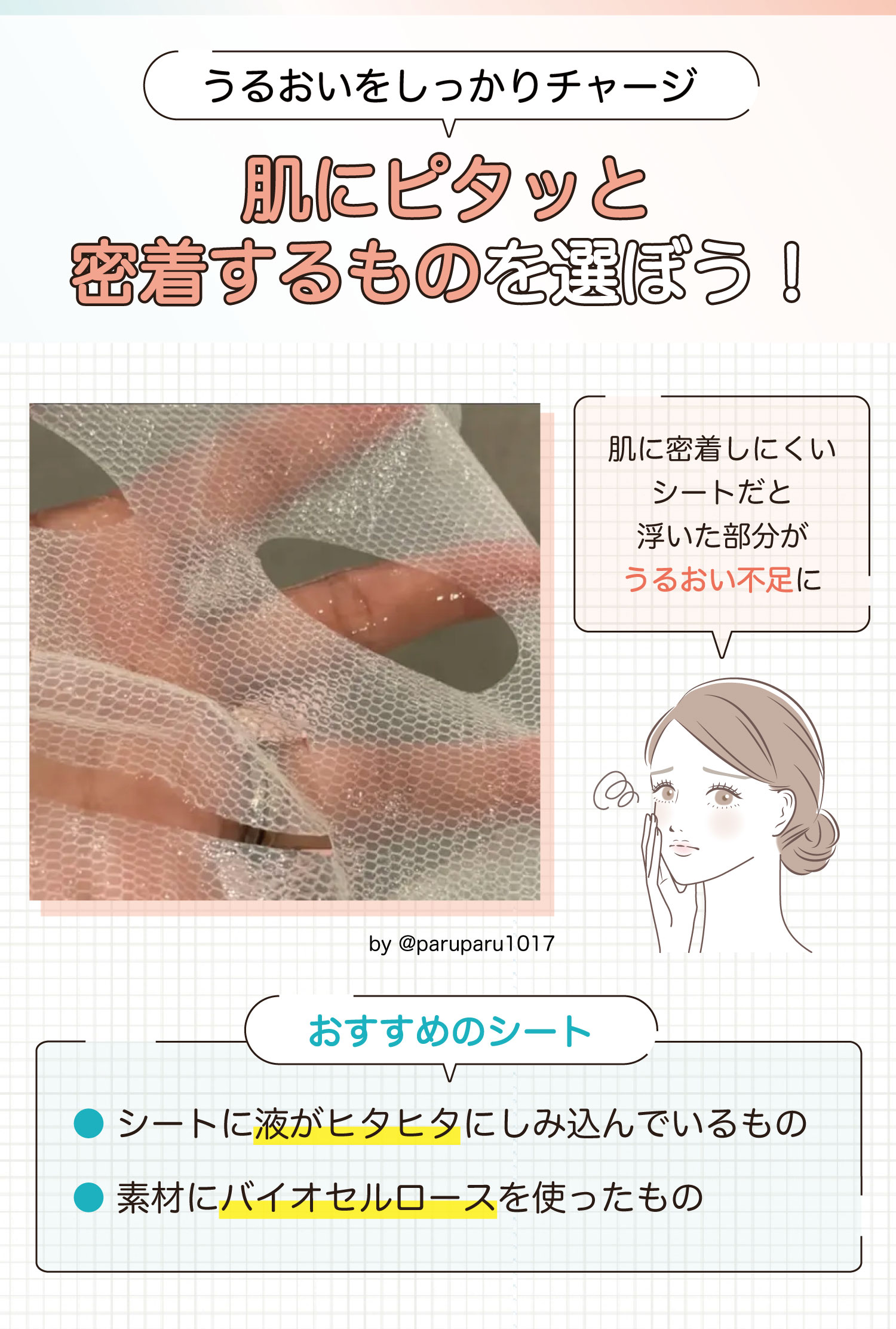 うるおいをしっかりチャージ肌にピタッと密着するものを選ぼう！肌に密着しにくいシートだと浮いた部分がうるおい不足になる。おすすめのシートはシートに液がヒタヒタにしみ込んでいるものや素材にバイオセルロースを使ったものです。