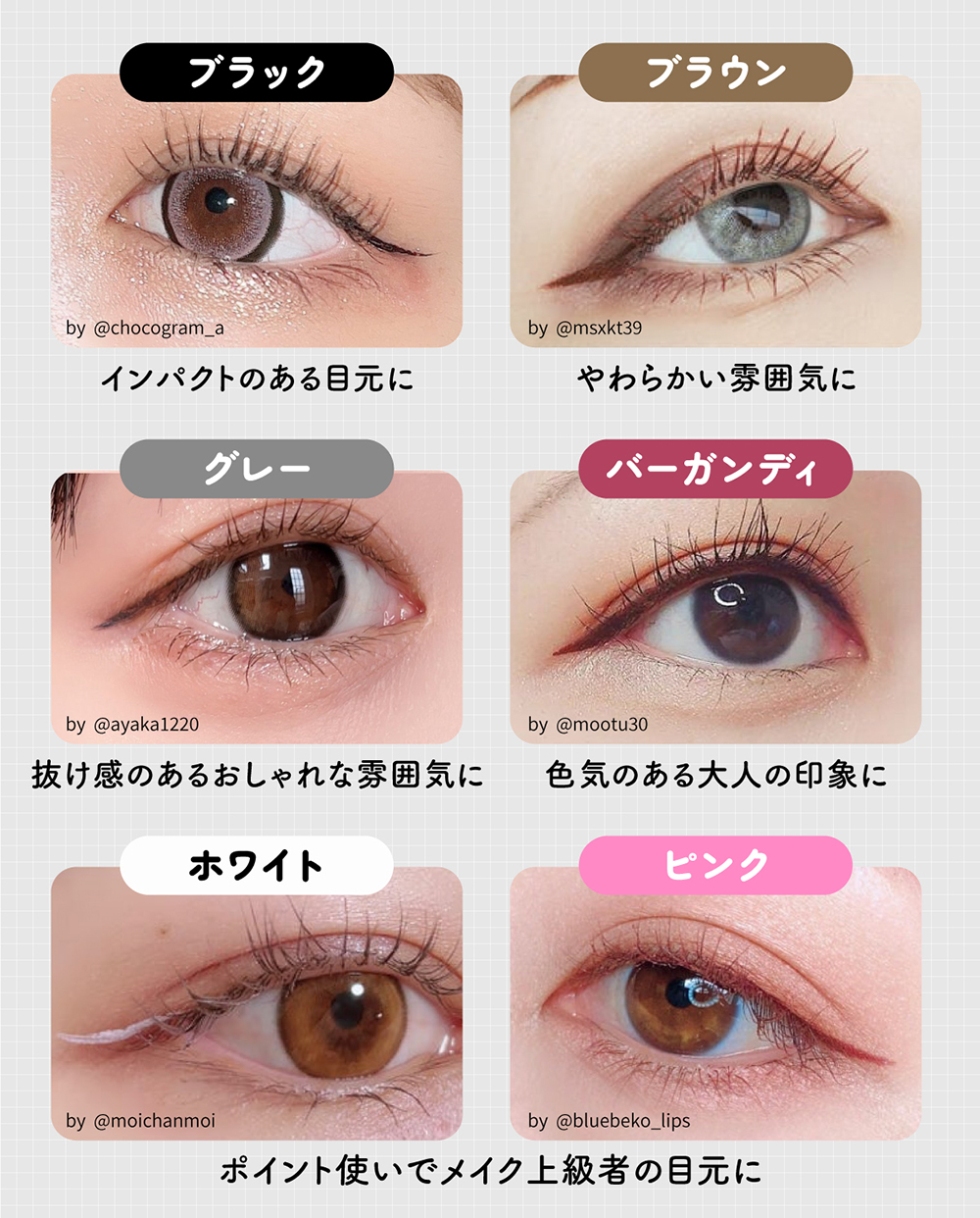 ブラックはインパクトのある目元に、ブラウンはやわらかい雰囲気に、グレーは抜け感のあるおしゃれな雰囲気に、バーガンディは色気のある大人の印象に、ホワイトとピンクはポイント使いでメイク上級者の目元になれる。