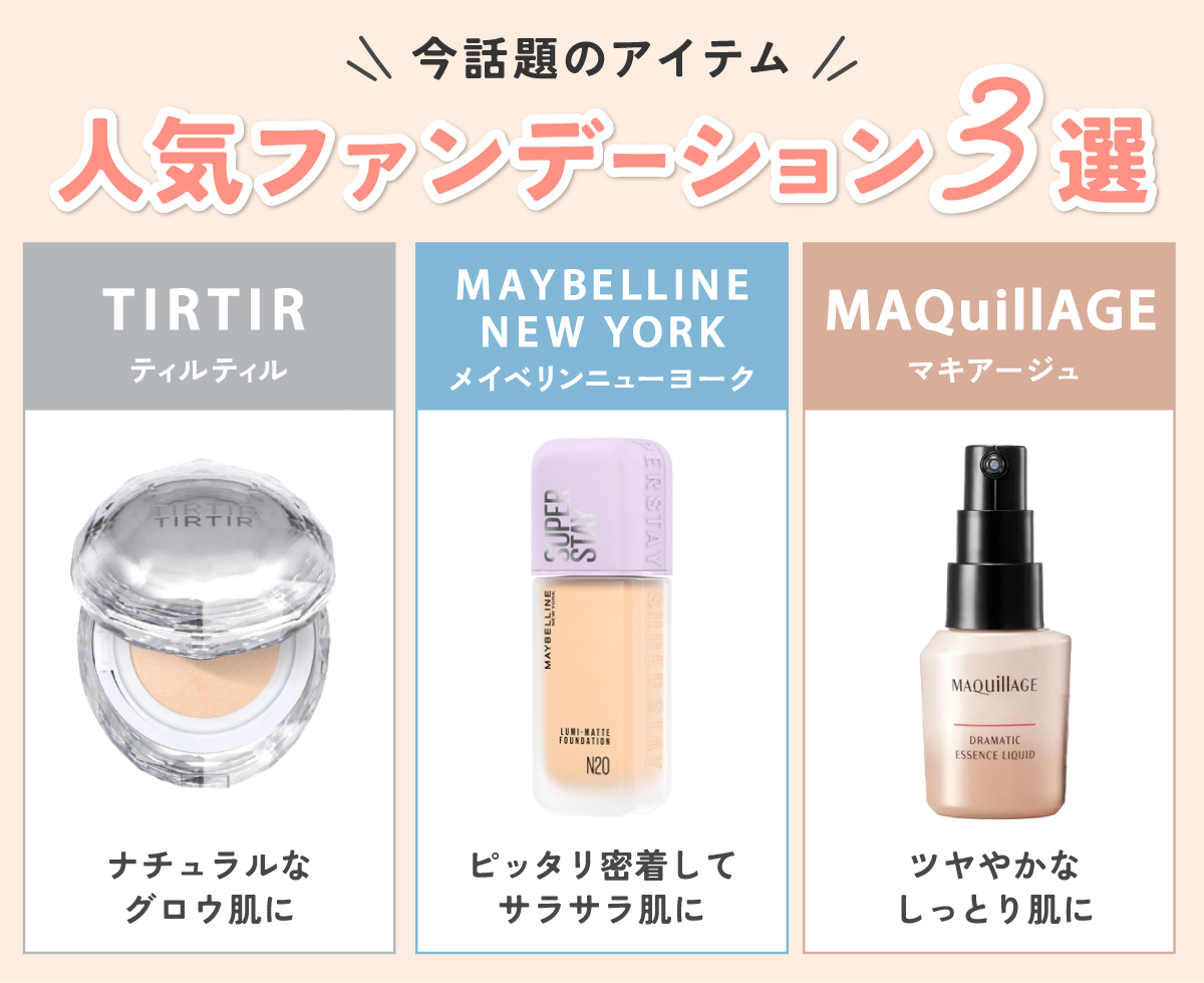 今話題のアイテムの人気ファンデーション3選。ナチュラルなグロウ肌に仕上がるTIRTIR（ティルティル）・ピッタリ密着してサラサラ肌に仕上がるMAYBELLINE NEW YORK（メイベリンニューヨーク）・ツヤやかなしっとり肌に仕上がるMAQuillAGE（マキアージュ）です。