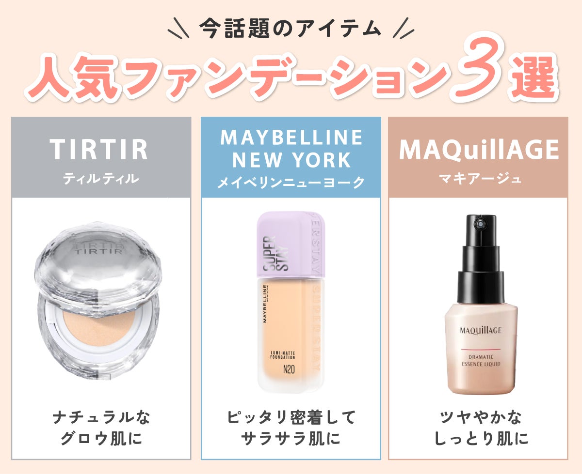今話題のアイテムの人気ファンデーション3選。ナチュラルなグロウ肌に仕上がるTIRTIR(ティルティル)・ピッタリ密着してサラサラ肌に仕上がるMAYBELLINE NEW YORK(メイベリンニューヨーク)・ツヤやかなしっとり肌に仕上がるMAQuillAGE(マキアージュ)です。