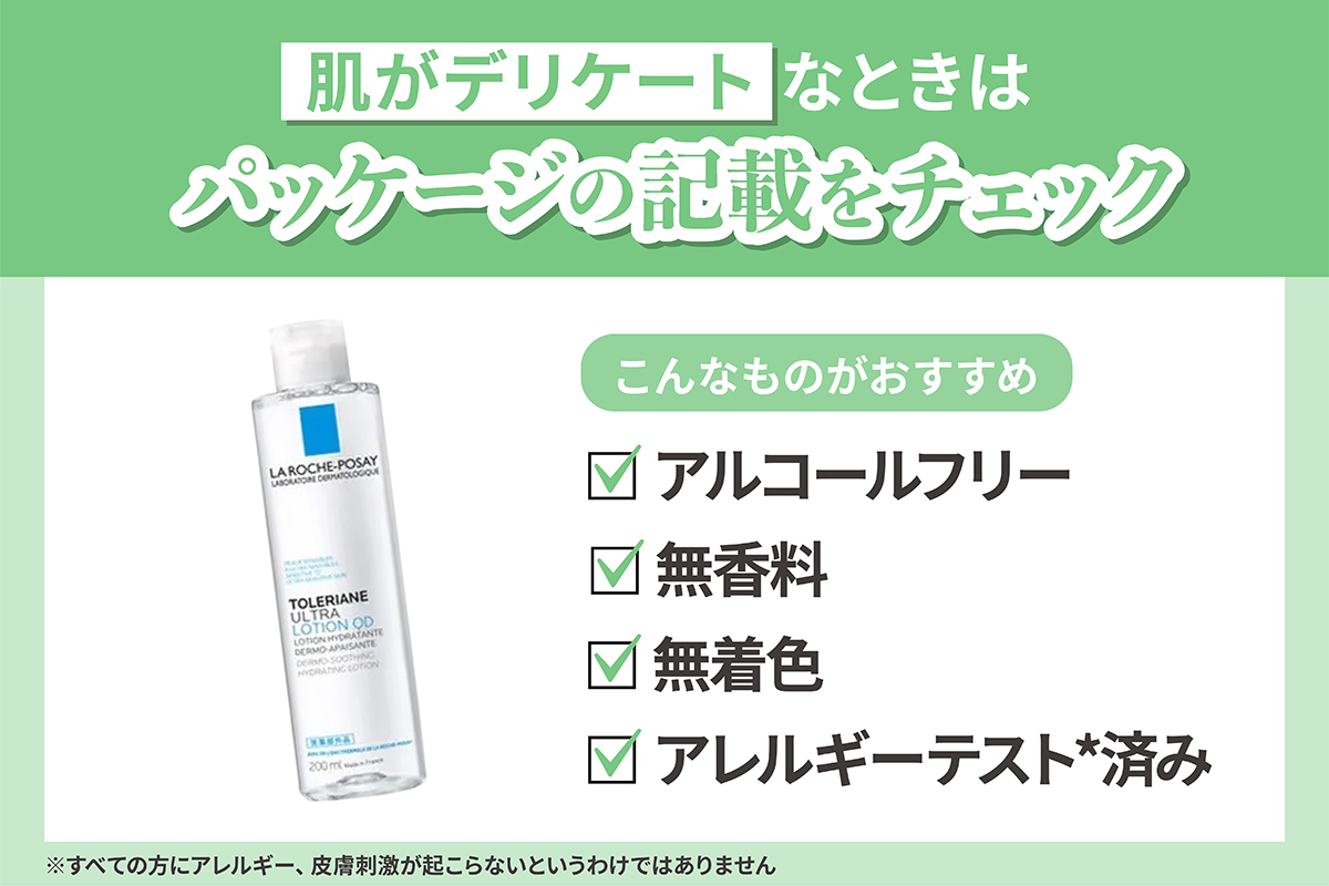 肌がデリケートなときはパッケージの記載をチェック。アルコールフリー・無香料・無着色・アレルギーテスト*済み。*すべての方にアレルギー、皮膚刺激が起こらないというわけではありません