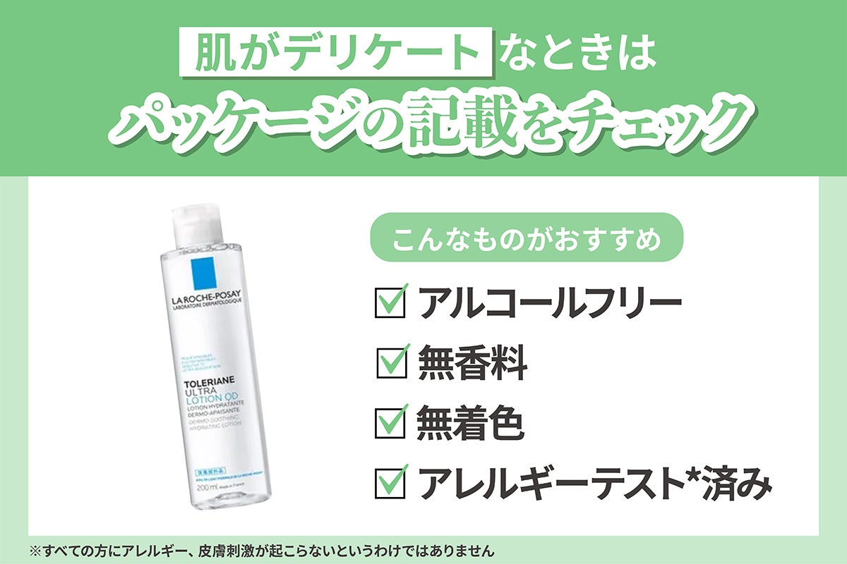肌がデリケートなときはパッケージの記載をチェック。アルコールフリー・無香料・無着色・アレルギーテスト*済み。*すべての方にアレルギー、皮膚刺激が起こらないというわけではありません