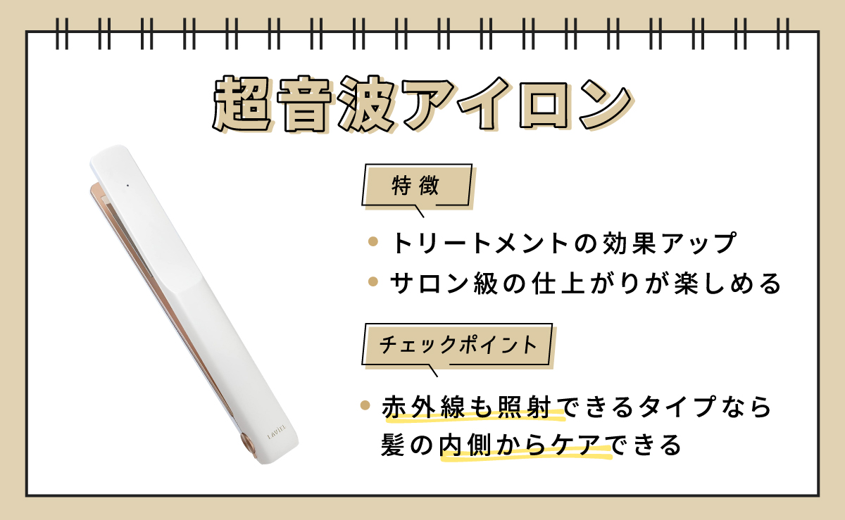 超音波アイロンの特徴は、トリートメントの効果アップさせてサロン級の仕上がりが楽しめる。チェックポイントは赤外線も照射できるタイプなら髪の内側からケアできる。