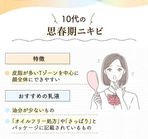 10代の思春期ニキビは皮脂が多いTゾーンを中心に顔全体にできやすいのが特徴。おすすめの乳液は油分が少ないものや「オイルフリー処方」や「さっぱり」とパッケージに記載されているもの。