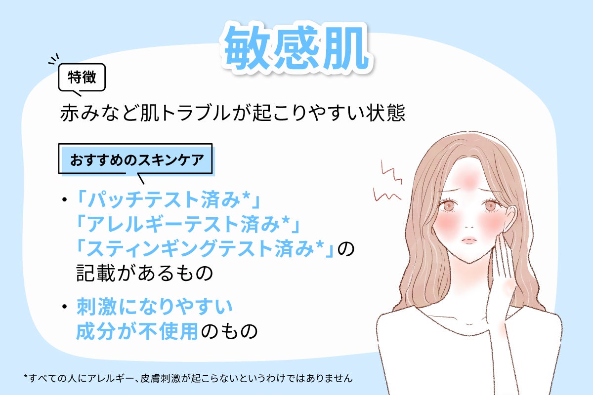 敏感肌は赤みなど肌トラブルが起こりやすいのが特徴です。おすすめのスキンケアはパッチテスト済み*・アレルギーテスト済み*・スティンギングテスト済み*の記載があるものや刺激になりやすい成分が不使用のものです。*すべての人にアレルギー、皮膚刺激が起こらないというわけではありません。