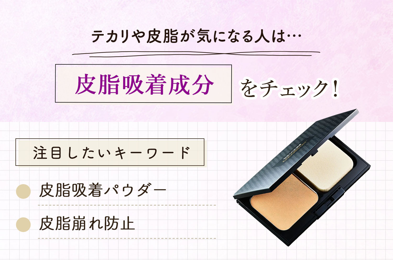 テカリや皮脂が気になる人は皮脂吸着成分をチェック。注目したいキーワードは皮脂吸着パウダー・皮脂崩れ防止です。