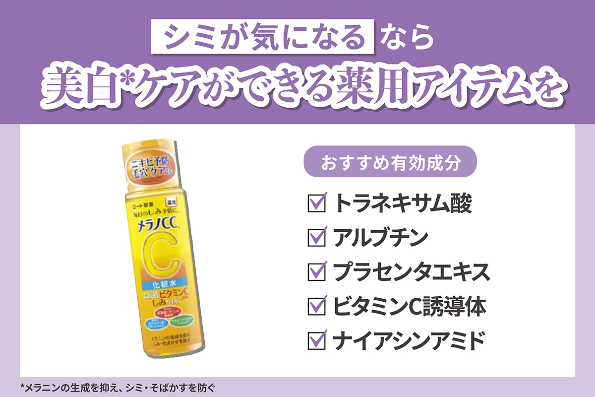 シミが気になるなら美白*ケアができる薬用アイテムを。おすすめ有効成分はトラネキサム酸・アルブチン・プラセンタエキス・ビタミンC誘導体・ナイアシンアミドです。*メラニンの生成を抑え、シミ・そばかすを防ぐ