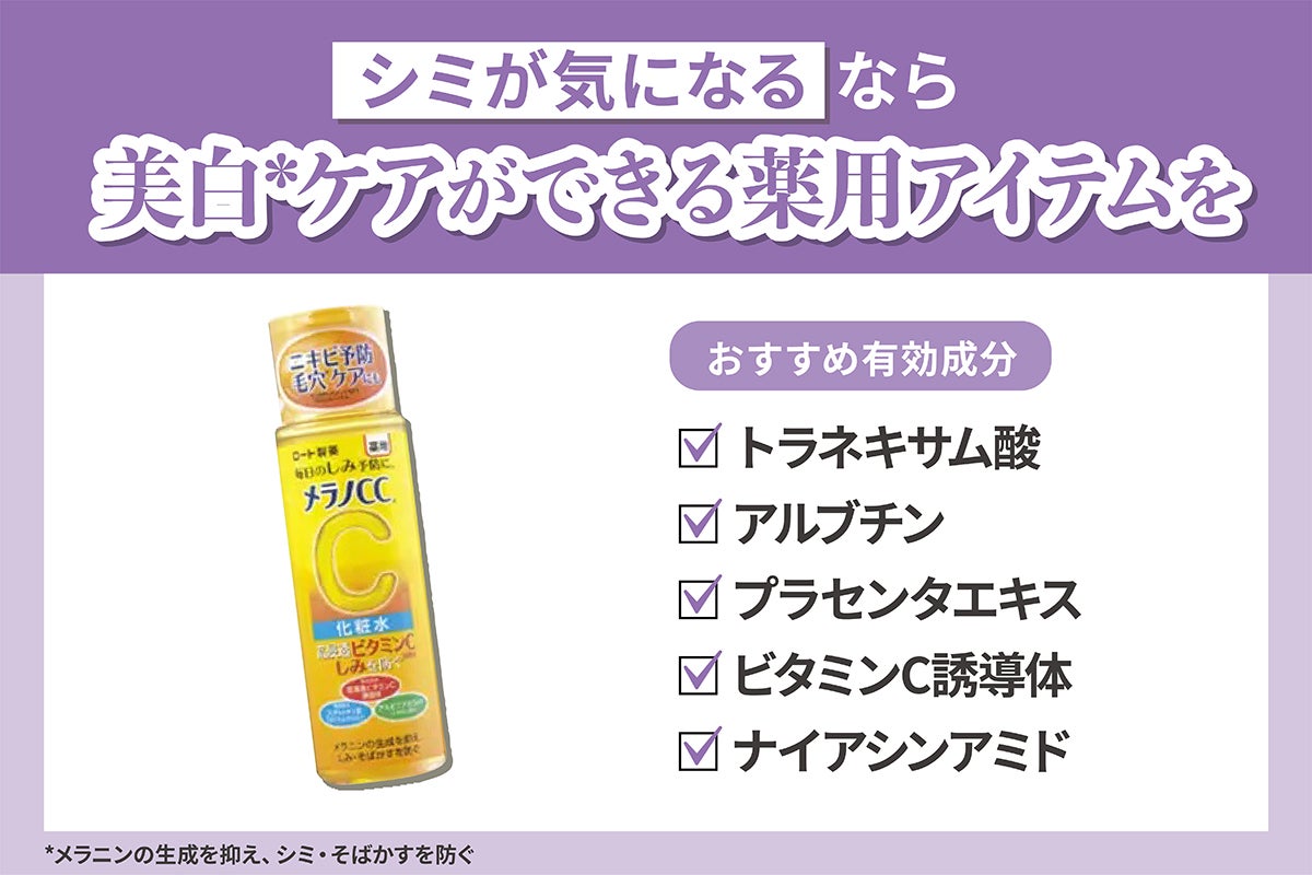 シミが気になるなら美白*ケアができる薬用アイテムを。おすすめ有効成分はトラネキサム酸・アルブチン・プラセンタエキス・ビタミンC誘導体・ナイアシンアミドです。*メラニンの生成を抑え、シミ・そばかすを防ぐ