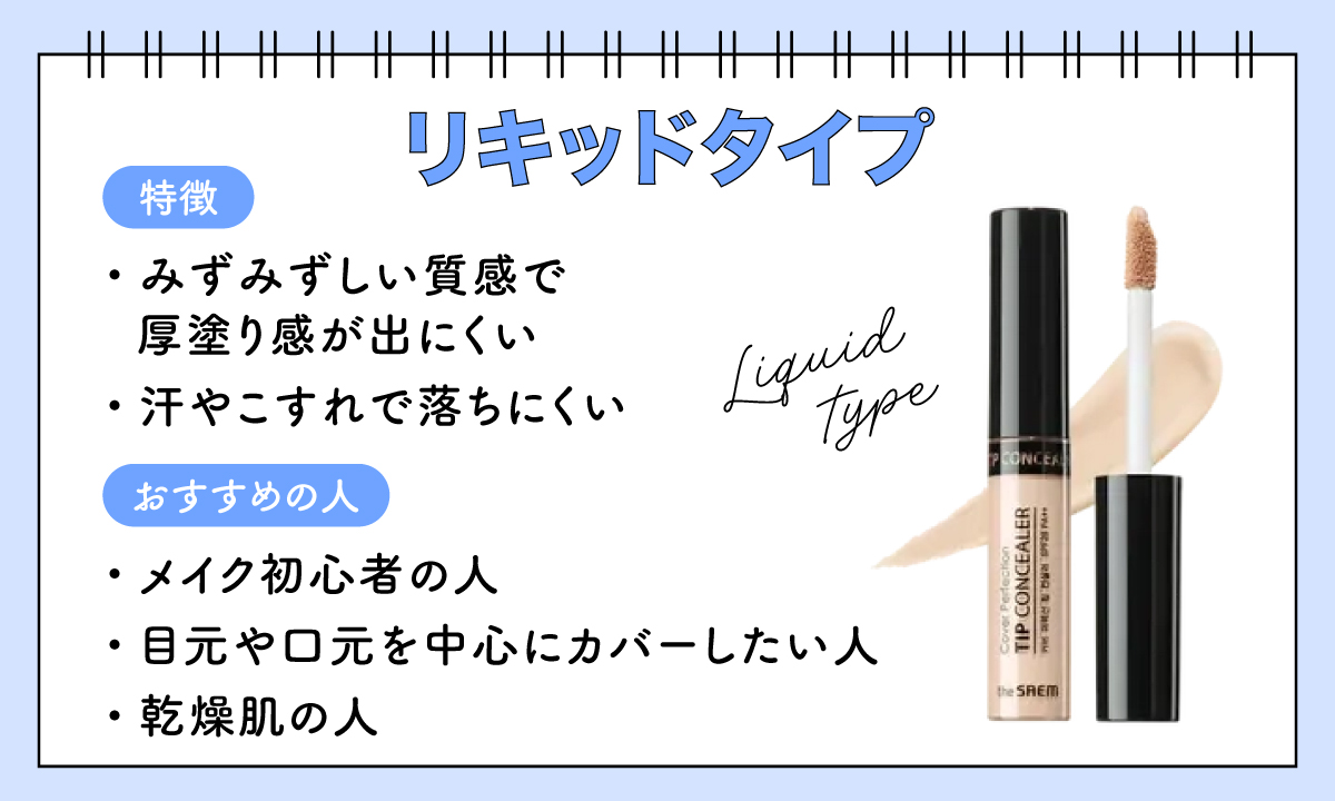 リキッドタイプは、みずみずしい質感で厚塗り感が出にくく汗やこすれで落ちにくいのが特徴。メイク初心者の人・目元や口元を中心にカバーしたい人・乾燥肌の人におすすめです。