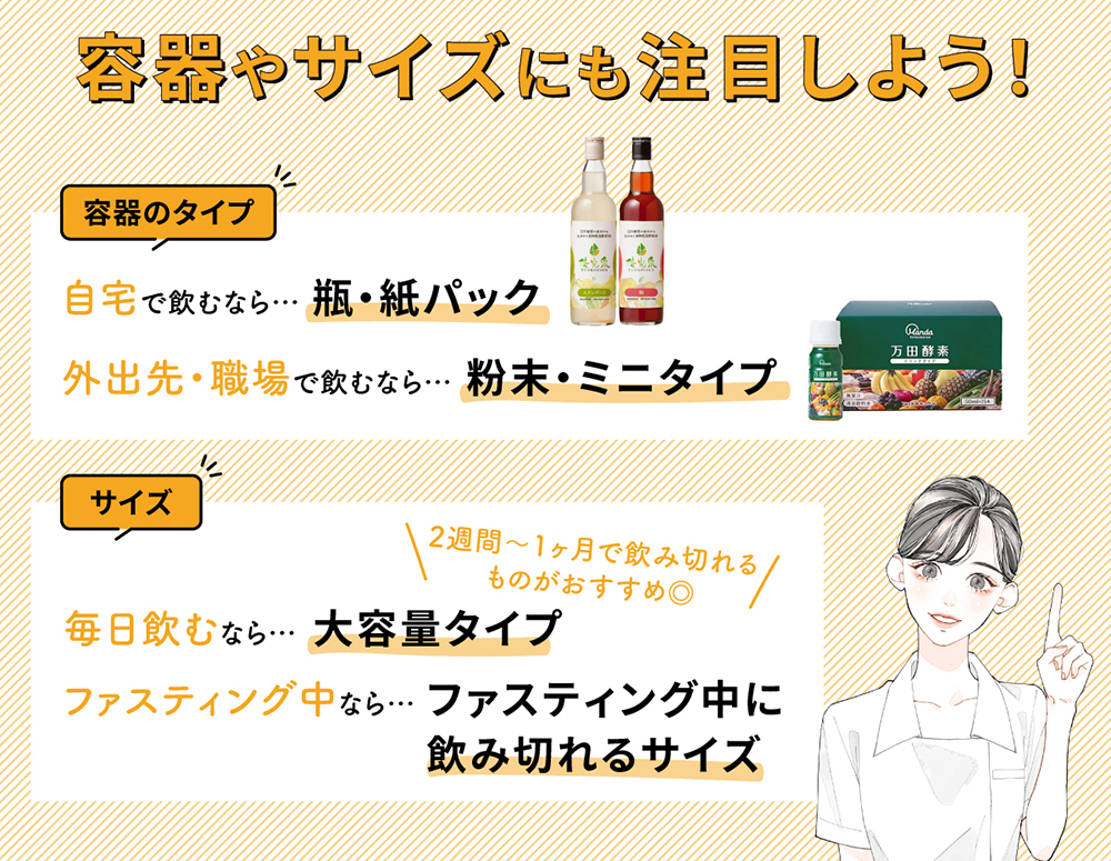 容器やサイズにも注目しよう！容器のタイプは自宅で飲むなら瓶・紙パック、外出先・職場で飲むなら粉末・ミニタイプがおすすめ。サイズは毎日飲むなら大容量タイプ、ファスティング中ならファスティング中に飲み切れるサイズを選びましょう。大容量タイプは2週間〜1ヶ月で飲み切れるものがおすすめ◎