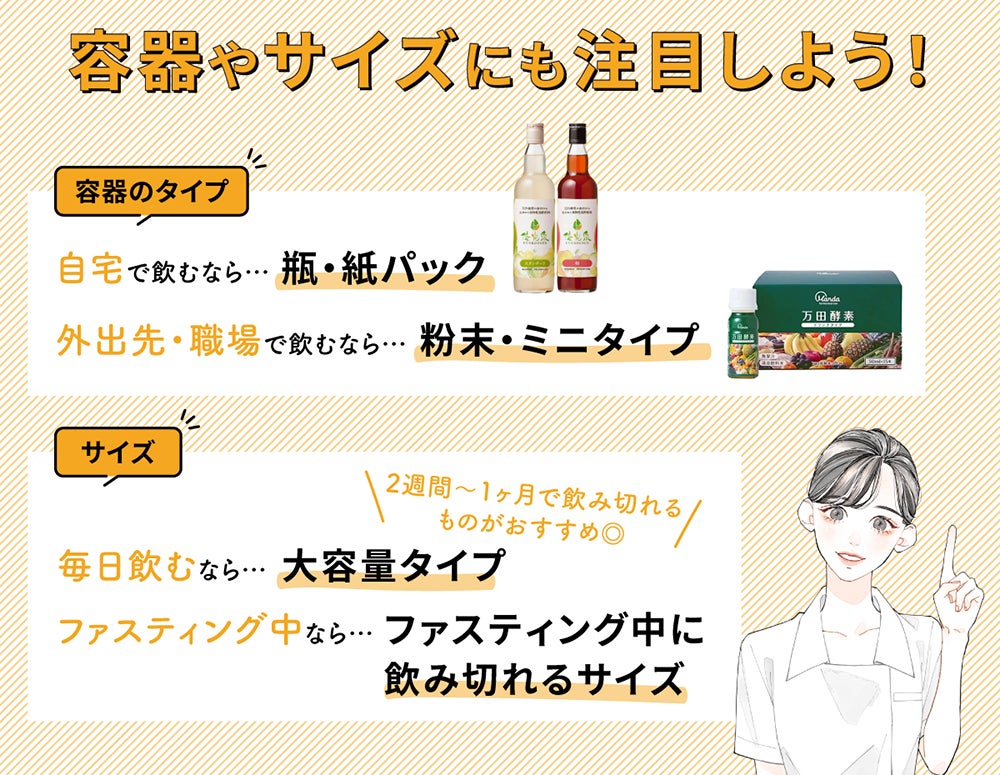 容器やサイズにも注目しよう!容器のタイプは自宅で飲むなら瓶・紙パック、外出先・職場で飲むなら粉末・ミニタイプがおすすめ。サイズは毎日飲むなら大容量タイプ、ファスティング中ならファスティング中に飲み切れるサイズを選びましょう。大容量タイプは2週間〜1ヶ月で飲み切れるものがおすすめ◎