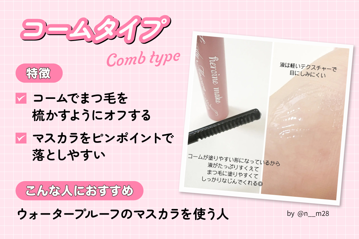 コームタイプはコームでまつ毛を梳かすようにオフするタイプでマスカラをピンポイントで落としやすいのが特徴です。ウォータープルーフのマスカラを使う人におすすめ。