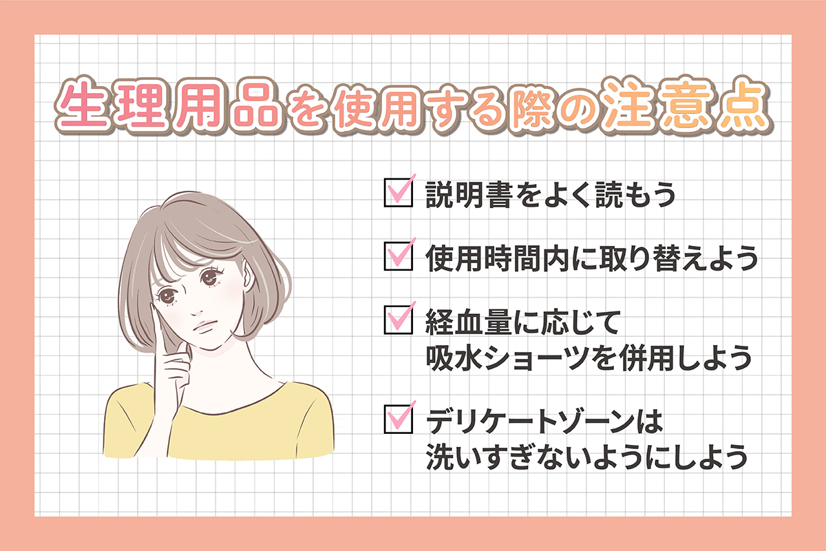 生理用品を使用する際の注意点は、説明書をよく読む・使用時間内に取り替える・経血量に応じて吸水ショーツを併用・デリケートゾーンは洗いすぎないようにしよう。