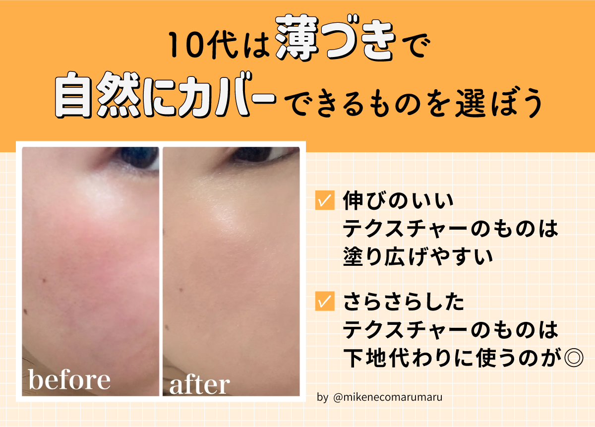 10代は薄づきで自然にカバーできるものを選ぼう。伸びのいいテクスチャーのものは塗り広げやすくさらさらしたテクスチャーのものは下地代わりに使うのが◎
