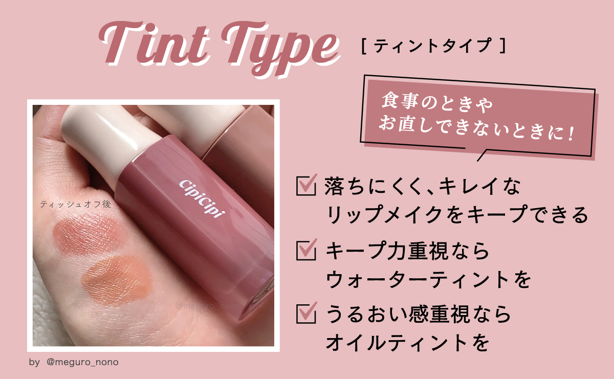 ティントタイプは、食事のときやお直しできないときにおすすめのタイプです。 落ちにくく、キレイなリップメイクをキープできますよ。色のキープ力重視ならウォーターティント、うるおい感重視ならオイルティントを選びましょう。