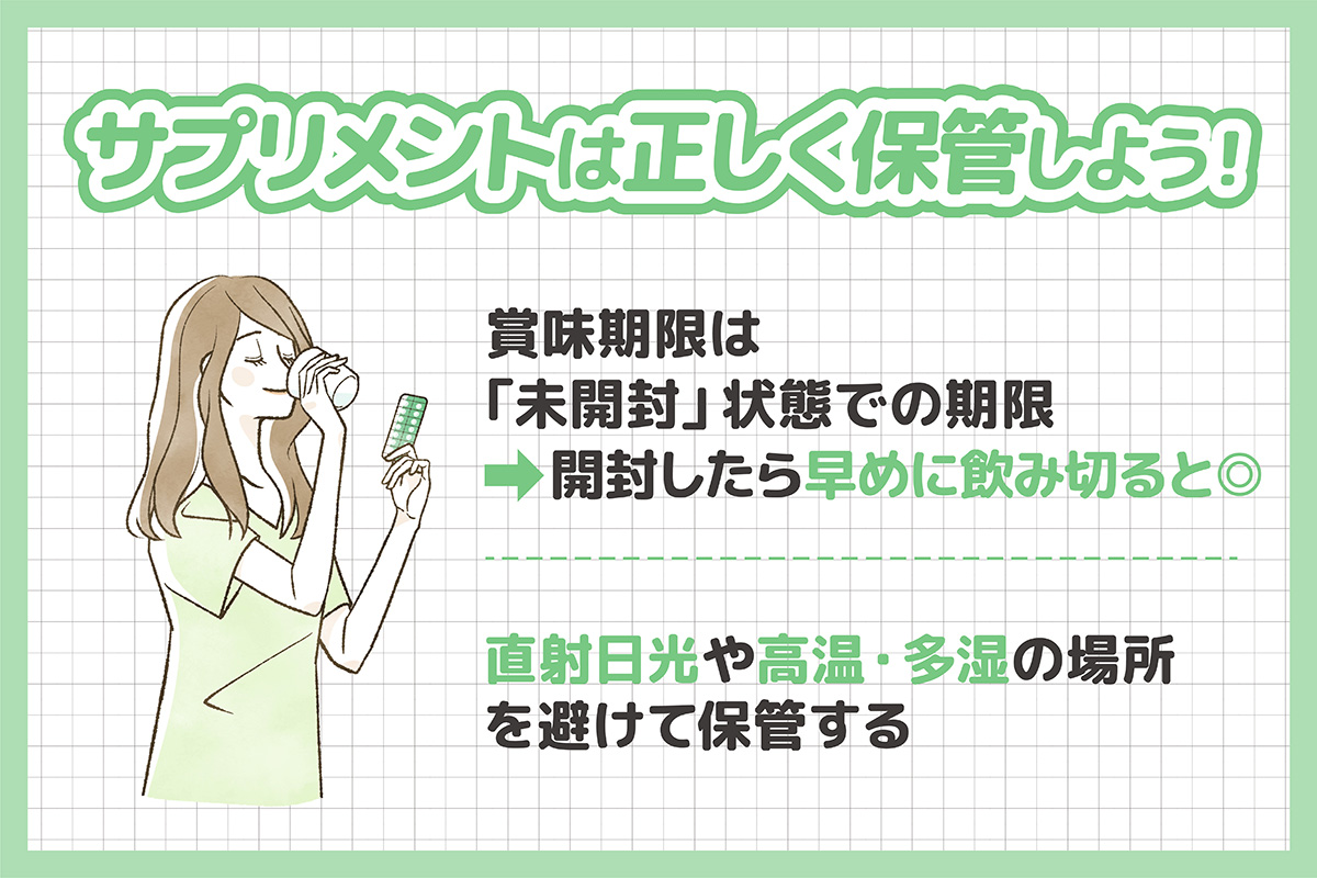 サプリメントは正しく保管しよう！ 賞味期限は「未開封」状態での期限なので開封したら早めに飲み切ると◎ 直射日光や高温・多湿の場所を避けて保管する。