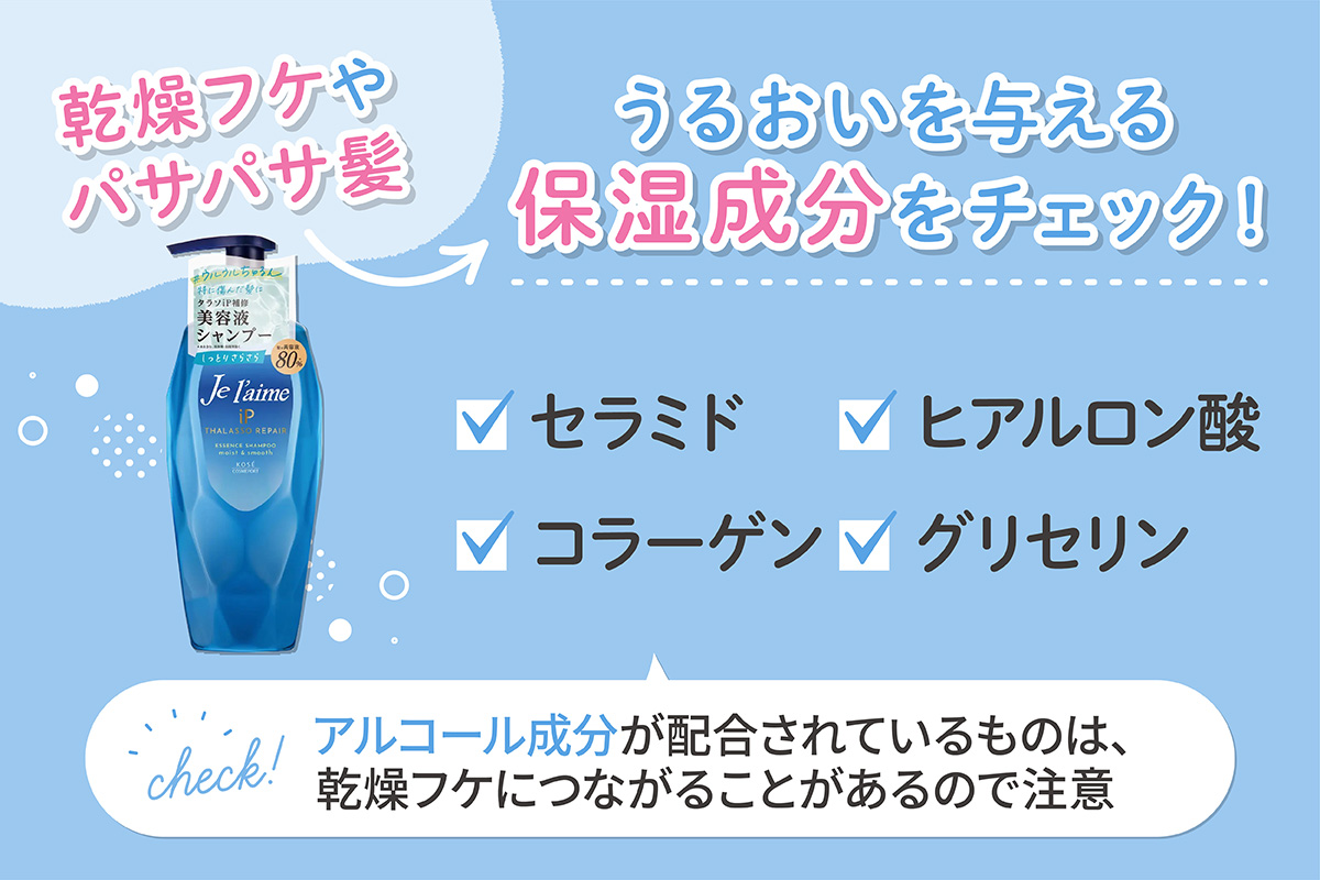 乾燥フケやパサパサ髪が気になるならセラミド・コラーゲン・ヒアルロン酸・グリセリンなどのうるおいを与える保湿成分をチェック。アルコール成分が配合されているものは、乾燥フケにつながることがあるので注意しましょう。