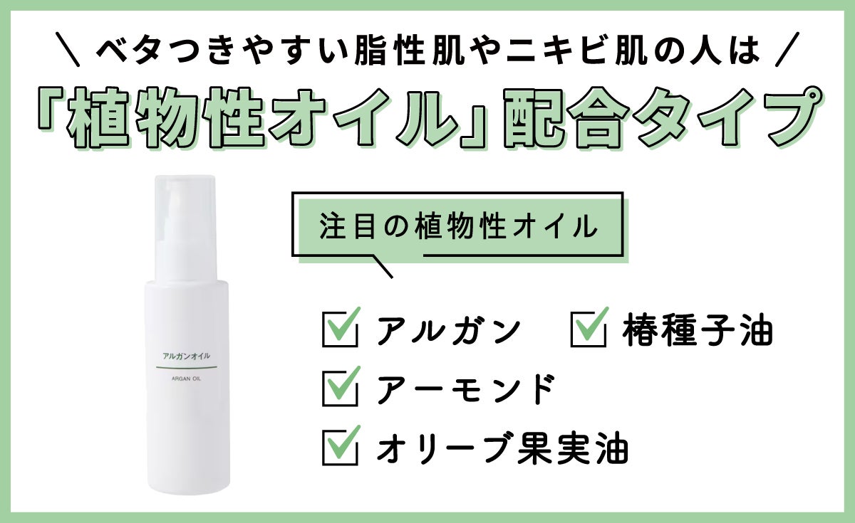 「植物性オイル」配合タイプは、ベタつきやすい脂性肌やニキビ肌の人におすすめ。注目の植物性オイルは、アルガン・アーモンド・椿種子油 ・オリーブ果実油です。