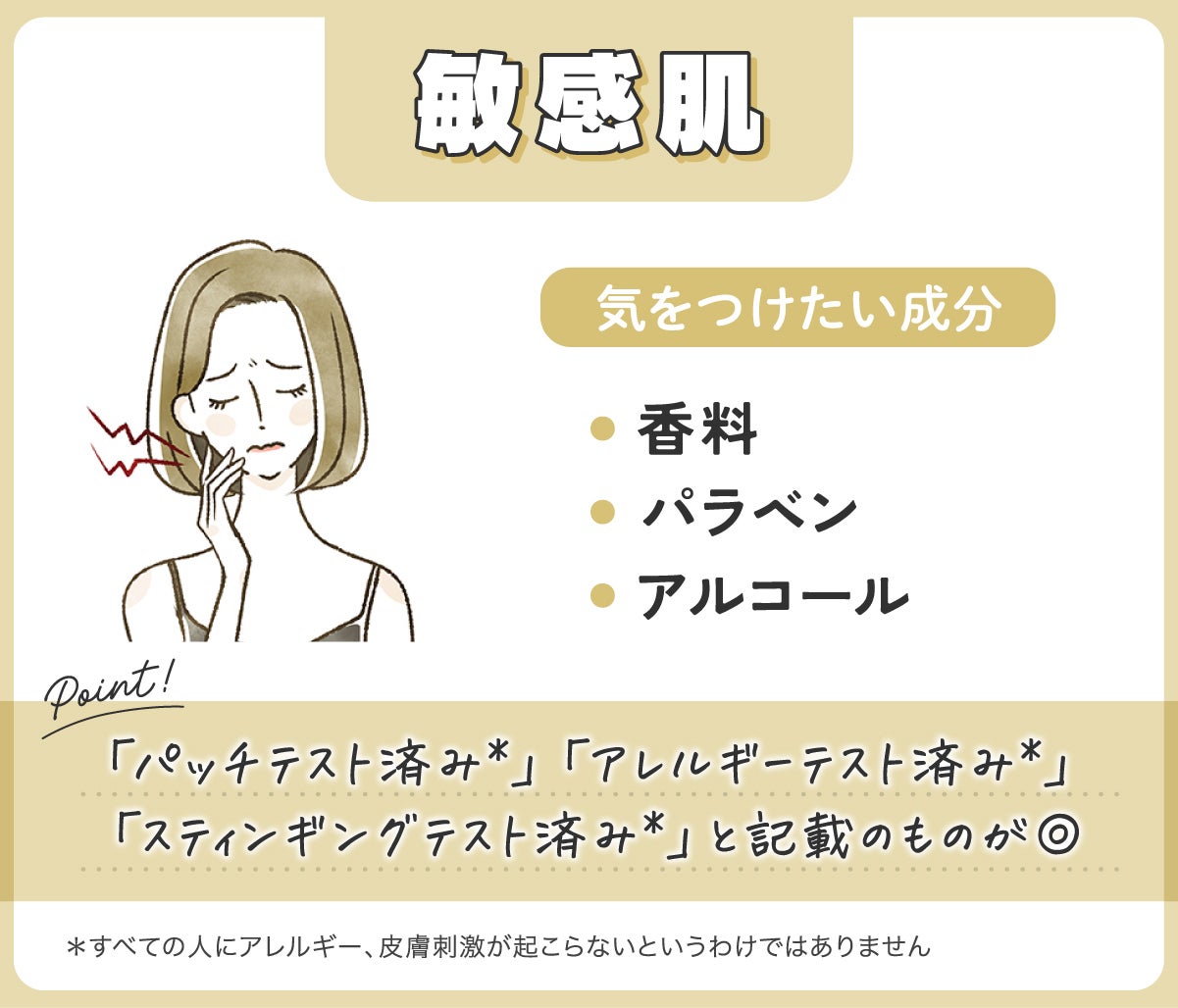 敏感肌が気をつけたい成分は香料・パラベン・アルコールです。「パッチテスト済み*」「アレルギーテスト済み*」 「スティンギングテスト済み*」と記載のものが◎*すべての人にアレルギー、皮膚刺激が起こらないというわけではありません