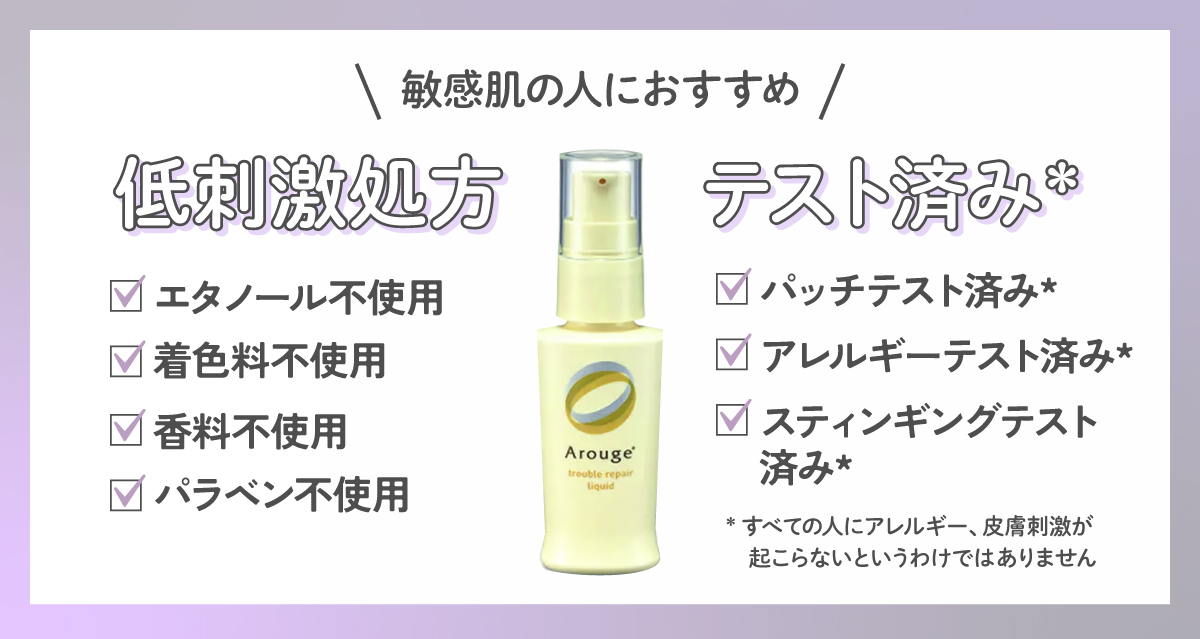 敏感肌の人には低刺激処方やテスト済み*がおすすめ。低刺激処方はエタノール不使用・着色料不使用・香料不使用・パラベン不使用のものがおすすめ。テスト済み*はパッチテスト済み*・アレルギーテスト済み*・スティンギングテスト済み*と記載されたアイテムをチェック。*すべての人にアレルギー、皮膚刺激が起こらないというわけではありません