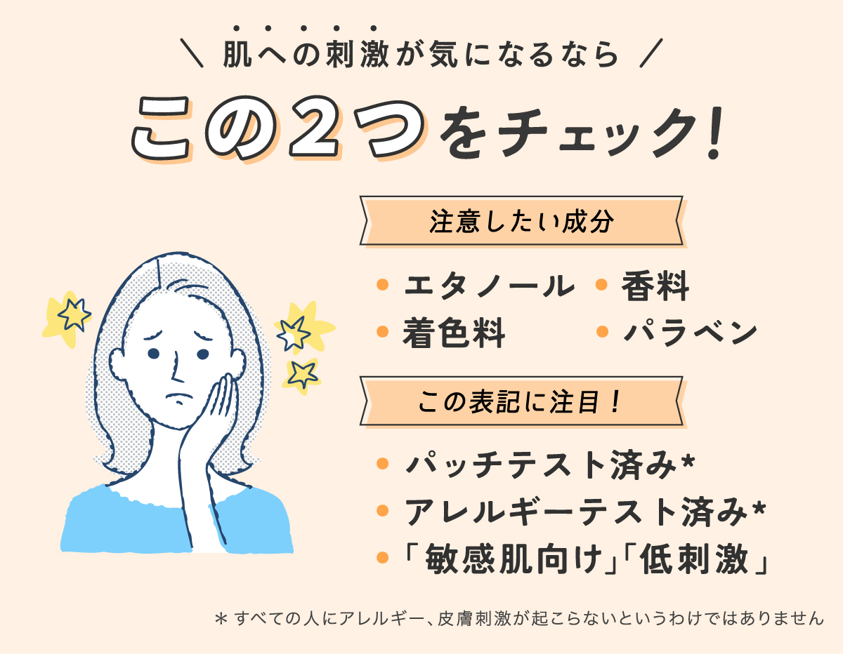 肌への刺激が気になるならこの2つをチェック！注意したい成分はエタノール・着色料・香料・パラベン。パッチテスト済み*・アレルギーテスト済み*・「敏感肌向け」「低刺激」の表記に注目。*すべての人にアレルギー、皮膚刺激が起こらないというわけではありません