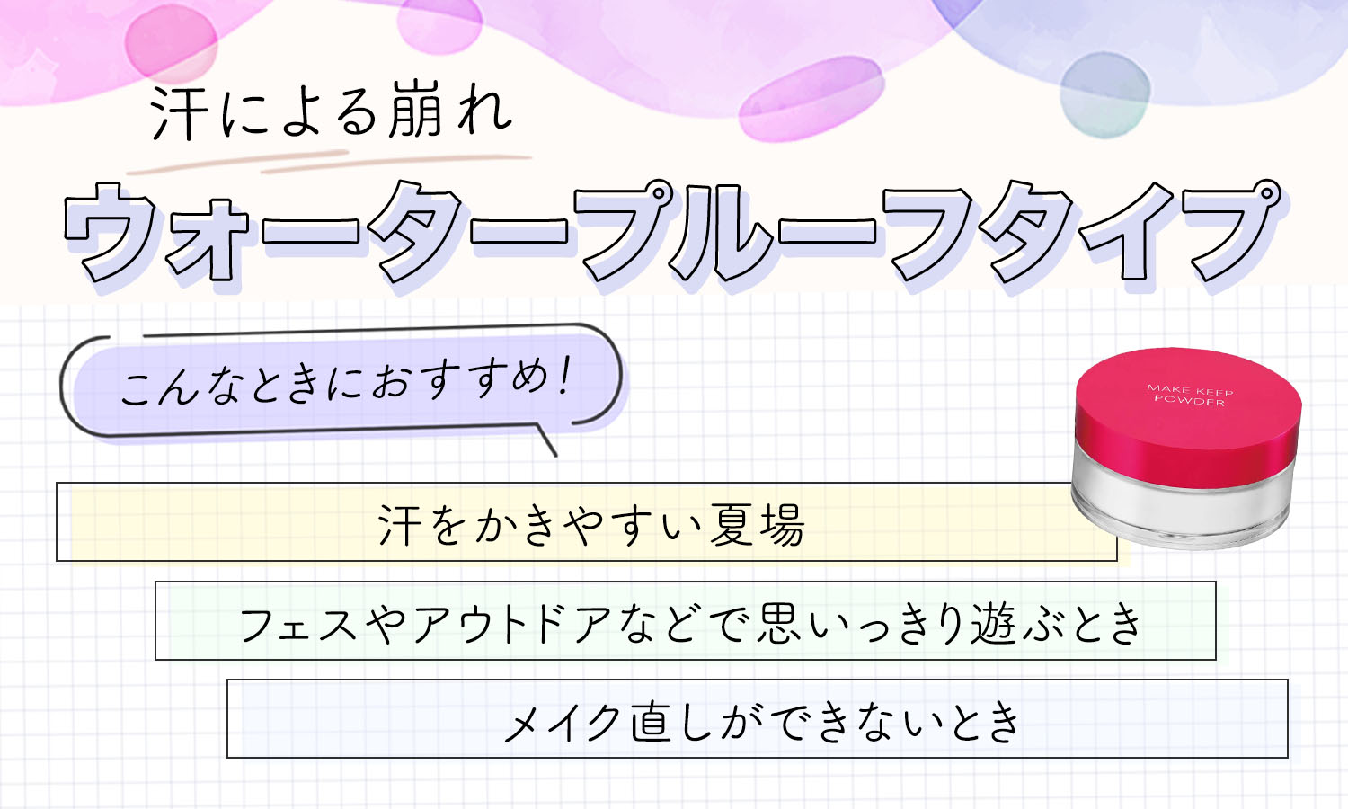 汗による崩れにはウォータープルーフタイプ。汗をかきやすい夏場やフェスやアウトドアなどで思いっきり遊ぶとき・メイク直しができないときにおすすめ。