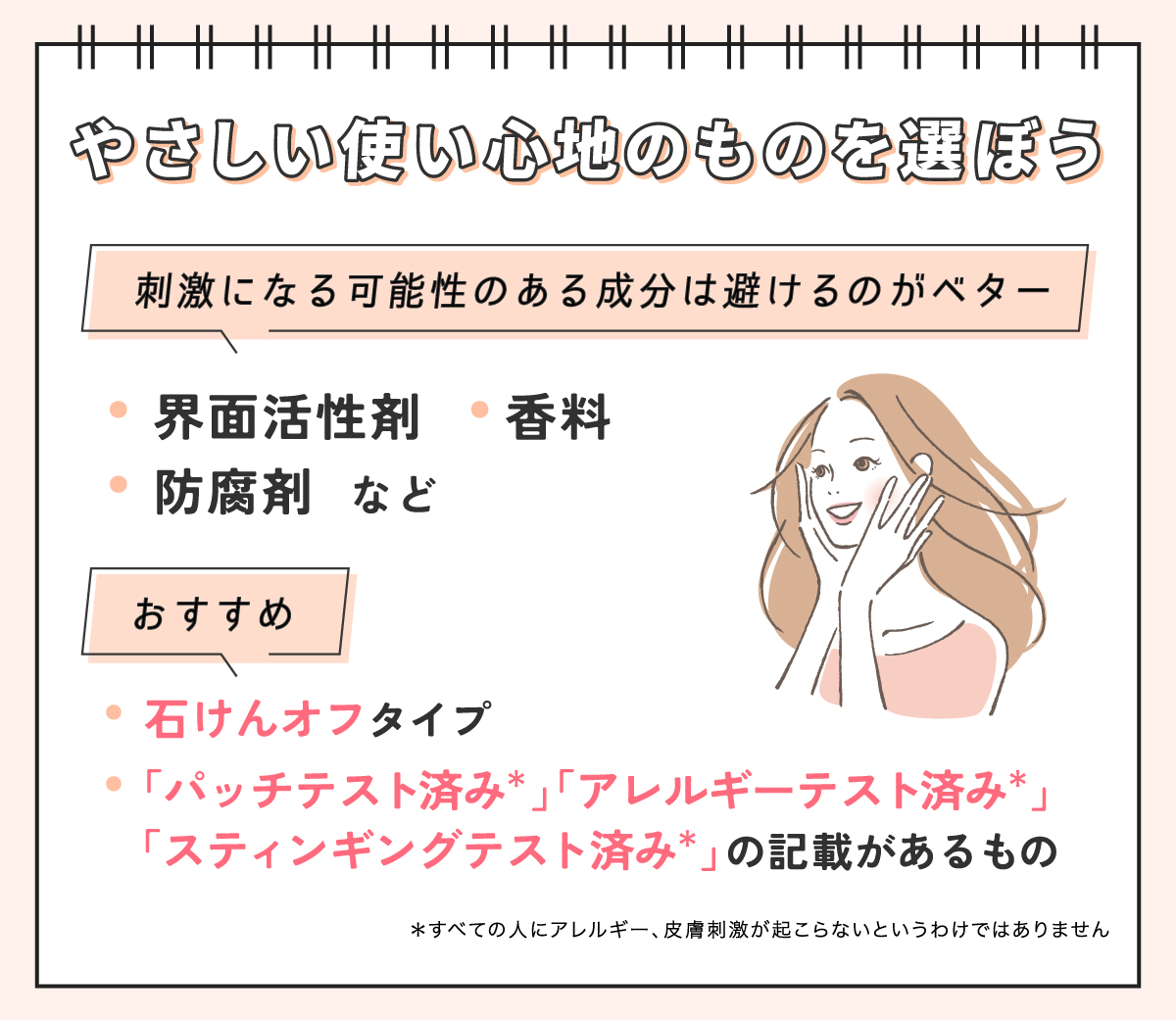 やさしい使い心地のものを選ぼう。界面活性剤・香料・防腐剤など刺激になる可能性のある成分は避けるのがベター。石けんオフタイプや「パッチテスト済み*」「アレルギーテスト済み*」「スティンギングテスト済み*」の記載があるものがおすすめ。*すべての人にアレルギー、皮膚刺激が起こらないというわけではありません