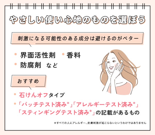 やさしい使い心地のものを選ぼう。界面活性剤・香料・防腐剤など刺激になる可能性のある成分は避けるのがベター。石けんオフタイプや「パッチテスト済み*」「アレルギーテスト済み*」「スティンギングテスト済み*」の記載があるものがおすすめ。*すべての人にアレルギー、皮膚刺激が起こらないというわけではありません