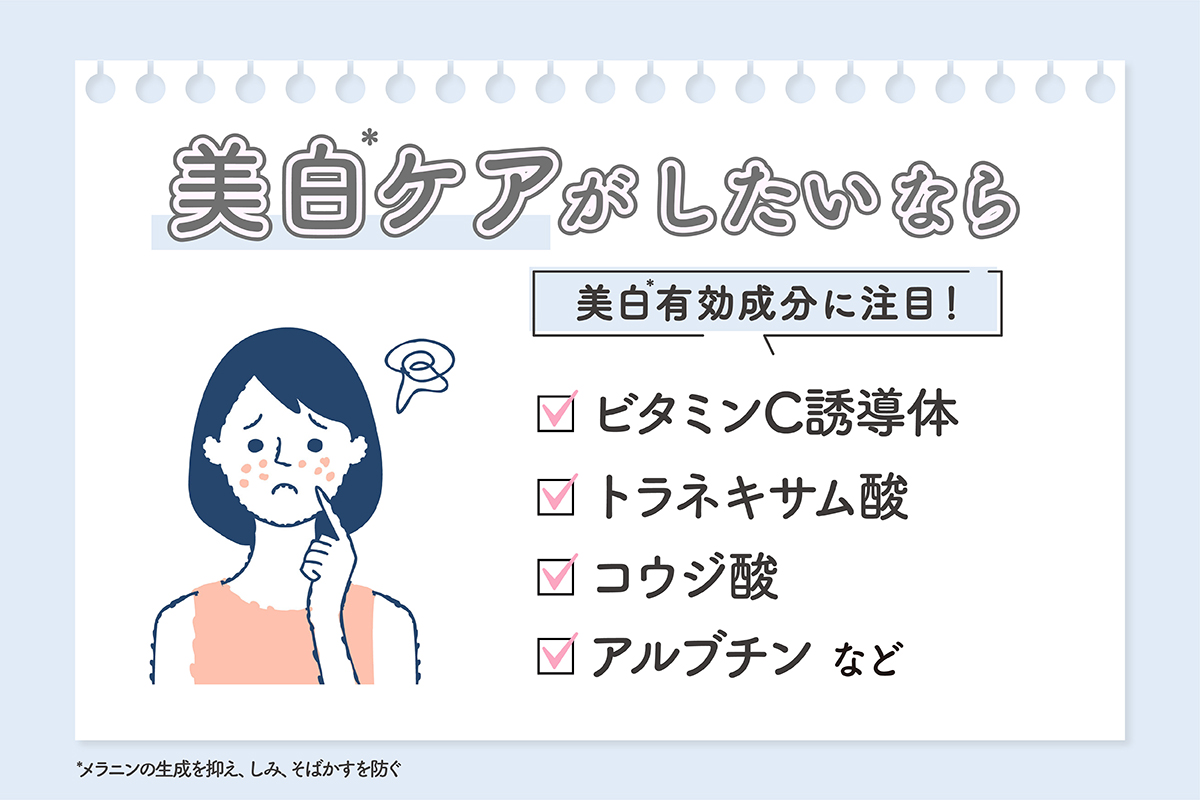 美白*ケアがしたいなら、ビタミンC誘導体・トラネキサム酸・コウジ酸・アルブチンなどの美白*有効成分に注目しよう。  *メラニンの生成を抑え、しみ、そばかすを防