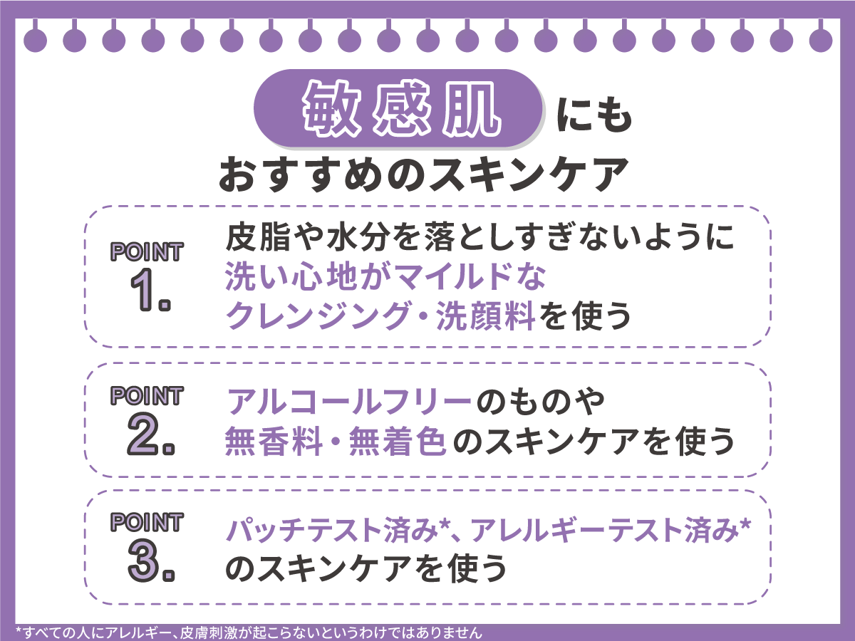 敏感肌にもおすすめのスキンケア。皮脂や水分を落としすぎないように洗い心地がマイルドなクレンジング・洗顔料、アルコールフリーのものや無香料・無着色のスキンケアを使う。パッチテスト済み*、アレルギーテスト済み*のスキンケアを使う。*すべての人にアレルギー、皮膚刺激が起こらないというわけではありません