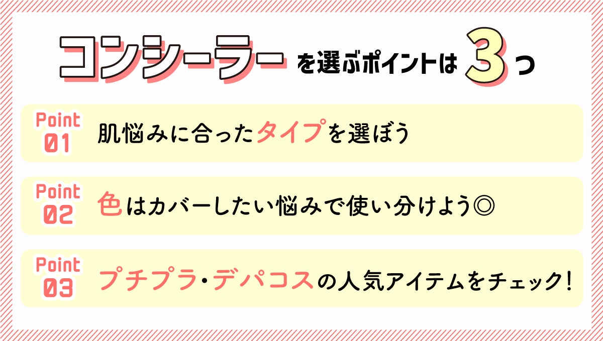 コンシーラーを選ぶポイントは3つ。1. 肌悩みに合ったタイプを選ぼう 。2.色はカバーしたい悩みで使い分けよう。3.プチプラ・デパコス**の人気アイテムをチェック。