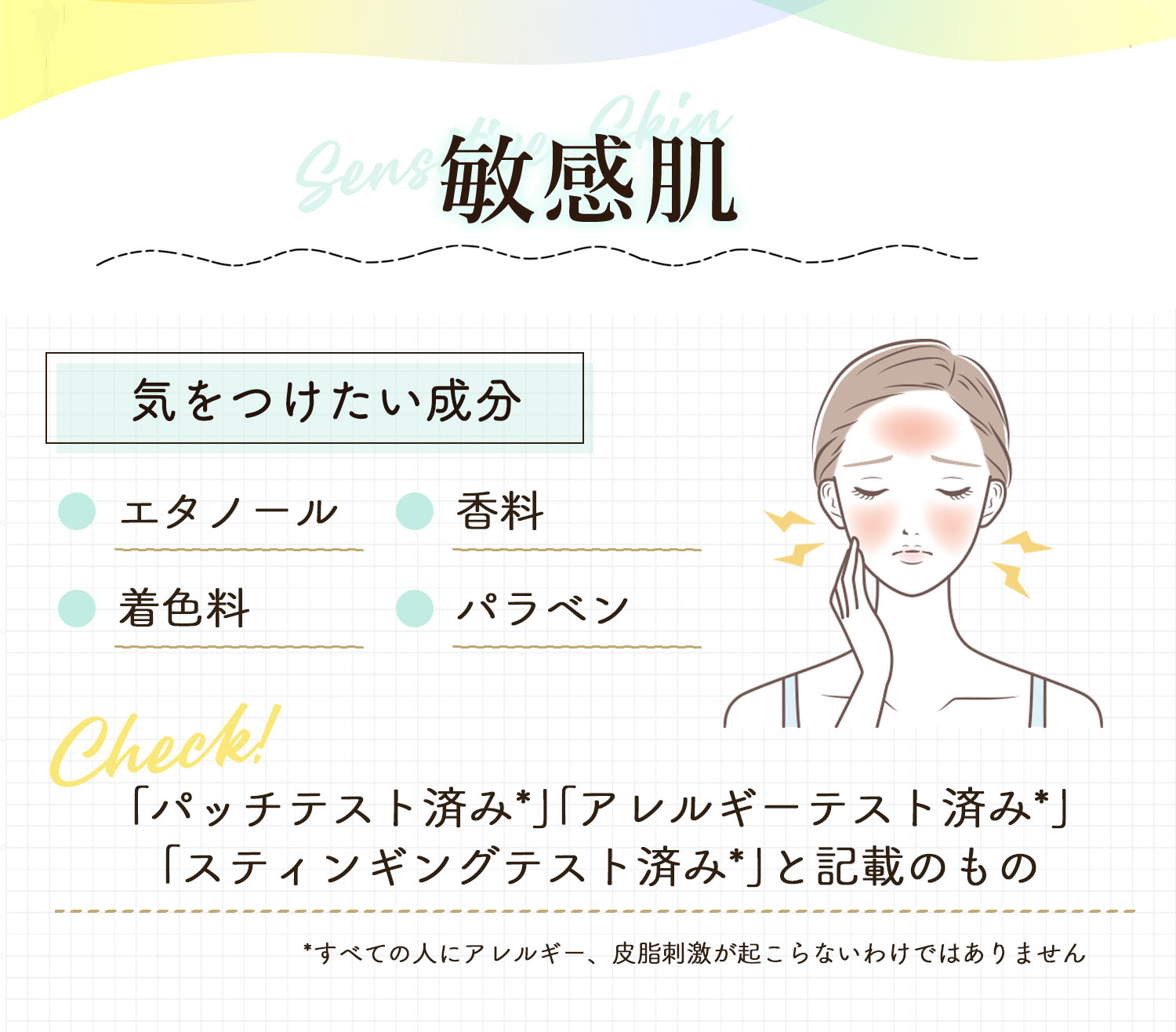 敏感肌が気をつけたい成分はエタノール・着色料・香料・パラベン。「パッチテスト済み*」「アレルギーテスト済み*」「スティンギングテスト済み*」と記載のものをチェック！*すべての人にアレルギー、皮膚刺激が起こらないというわけではありません