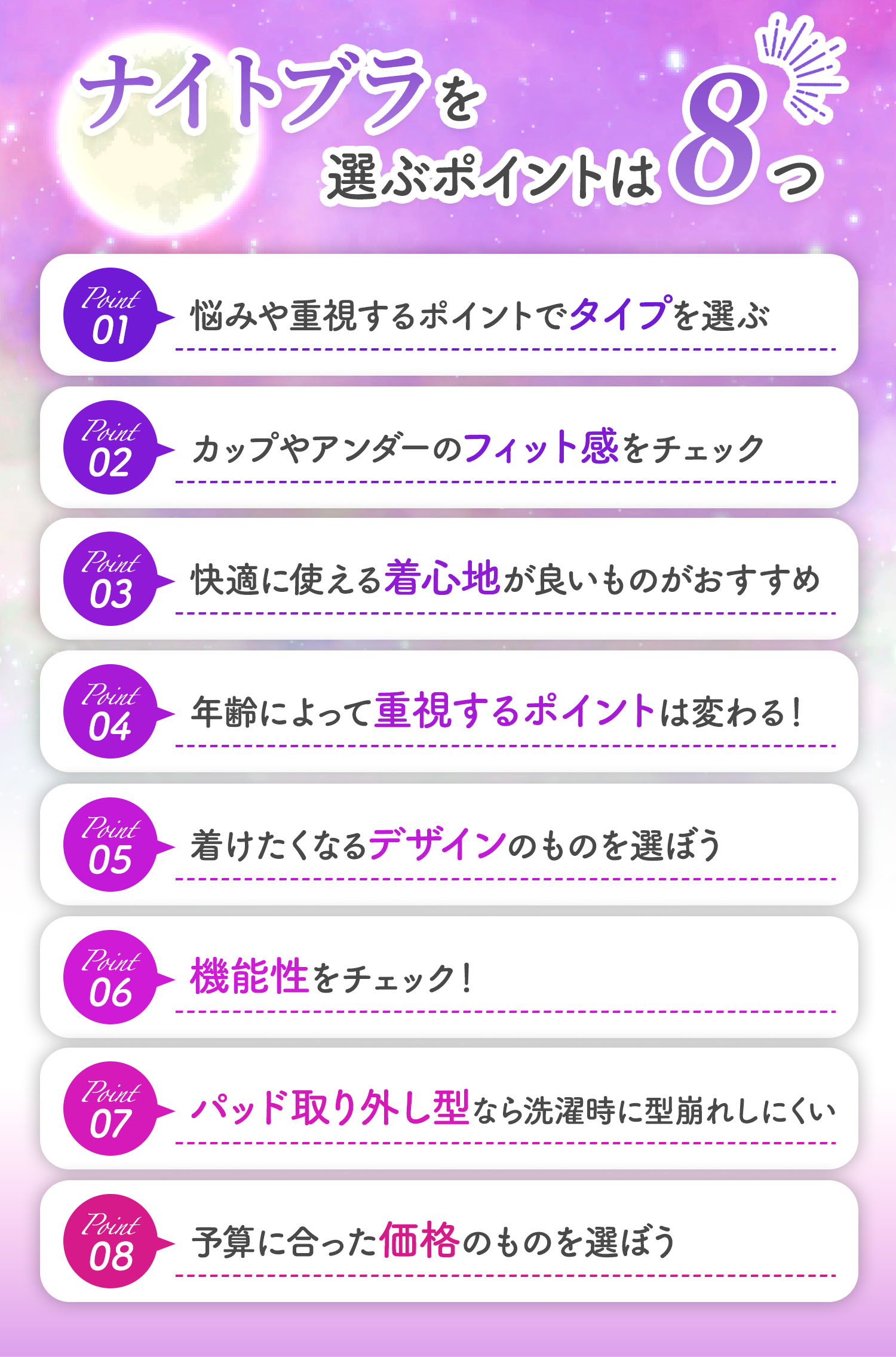ナイトブラを選ぶポイントは8つ。1つ目は、悩みや重視するポイントでタイプを選ぶ。2つ目は、カップやアンダーのフィット感をチェック。3つ目は、快適に使える着心地の良いものがおすすめ。4つ目は、年齢によって重視するポイントは変わる！5つ目は、着けたくなるデザインのものを選ぶ。6つ目は、機能性をチェックすること。7つ目は、パッド取り外し型なら洗濯時に型崩れしにくい。8つ目は、予算に合った価格のものを選ぶこと。