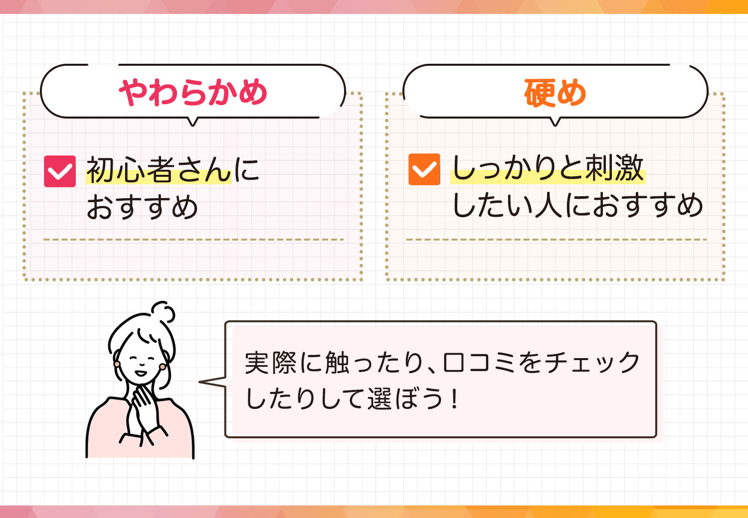やわらかめは初心者さんにおすすめ。硬めはしっかりと刺激したい人におすすめ。実際に触ったり、口コミをチェックしたりして選ぼう！