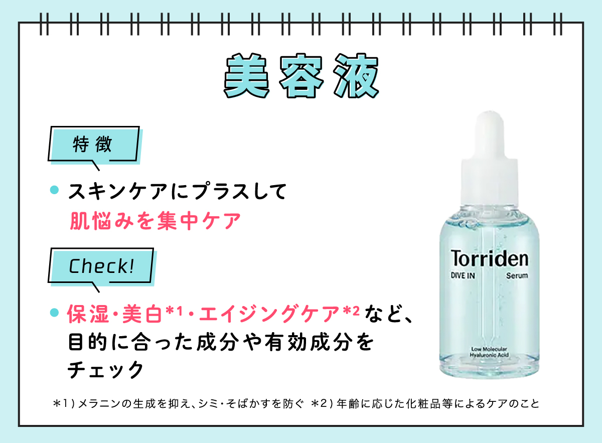 美容液の特徴はスキンケアにプラスして肌悩みを集中ケア。保湿・美白*¹・エイジングケア*²など、目的にあった成分や有効成分をチェック。*1 メラニンの生成を抑え、シミ・そばかすを防ぐ         - *2 年齢に応じた化粧品等によるケアのこと