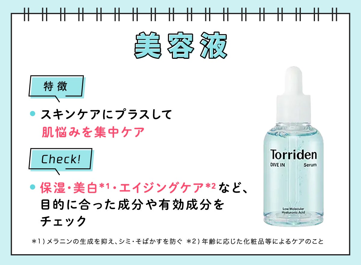 美容液の特徴はスキンケアにプラスして肌悩みを集中ケア。保湿・美白*¹・エイジングケア*²など、目的にあった成分や有効成分をチェック。*1 メラニンの生成を抑え、シミ・そばかすを防ぐ         - *2 年齢に応じた化粧品等によるケアのこと