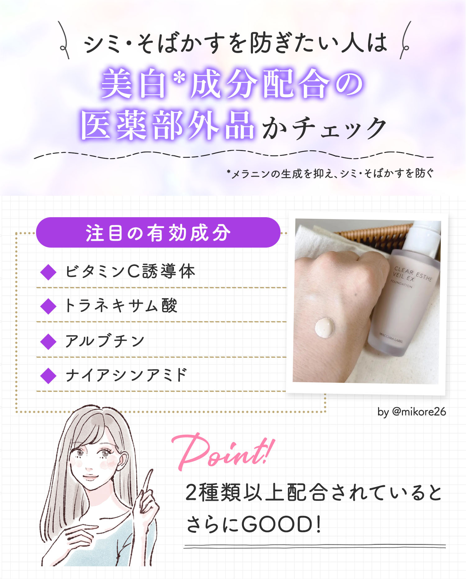 シミ・そばかすを防ぎたい人は美白*成分配合の医薬部外品かチェック。注目の有効成分はビタミンC誘導体・トラネキサム酸・アルブチン・ナイアシンアミドです。2種類以上配合されているとさらにGOOD。*メラニンの生成を抑え、シミ・そばかすを防ぐ